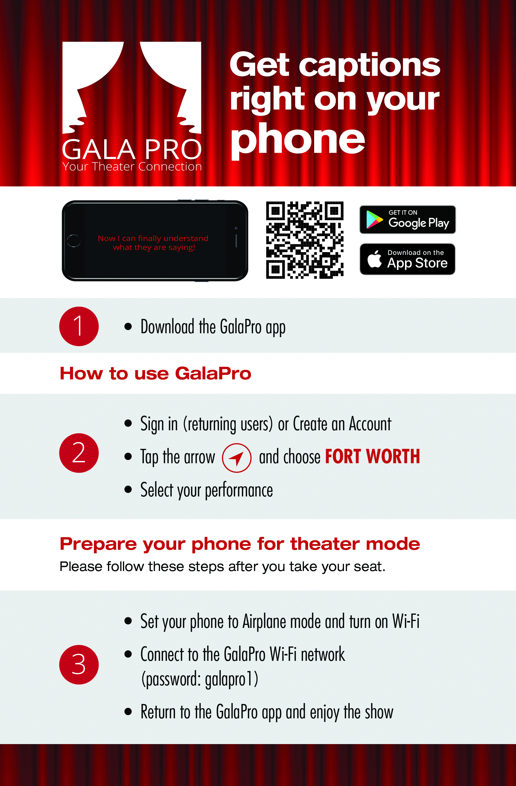 Using the GalaPro App Before you arrive at the theater:  Download GalaPro from the App Store or Google Play.  Search for GalaPro (one word). New users select “Get Started Now” and enter your email and create a password. Tap the compass arrow to select Fort Worth. Choose your performance's title on the home page for show information. When you are in the theater, right before the show:  Set your phone to Airplane mode Turn on Wi-Fi and choose the GalaPro Wi-Fi with the password “galapro1” (all lowercase) Enjoy the show! 